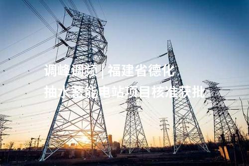 调峰调频 | 福建省德化抽水蓄能电站项目核准获批