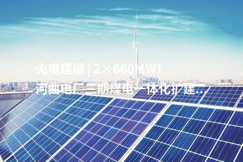 火电建设 | 2×660MW！河曲电厂三期煤电一体化扩建项目获核准