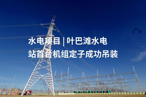 水电项目 | 叶巴滩水电站首台机组定子成功吊装