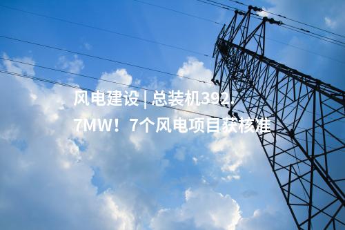 风电建设 | 总装机392.7MW！7个风电项目获核准