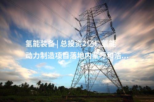 氢能装备 | 总投资2亿！氢能动力制造项目落地内蒙呼和浩特