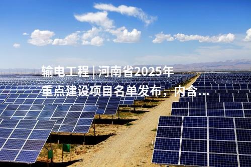 输电工程 | 河南省2025年重点建设项目名单发布，内含7项电网项目