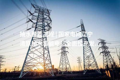 抽水蓄能工程 | 国家电网辽宁清原抽水蓄能电站全面投产发电
