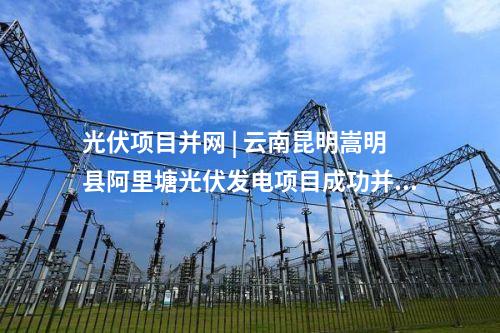 光伏项目并网 | 云南昆明嵩明县阿里塘光伏发电项目成功并网发电