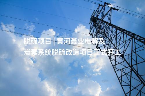 脱硫项目 | 黄河鑫业电解及炭素系统脱硫改造项目正式开工