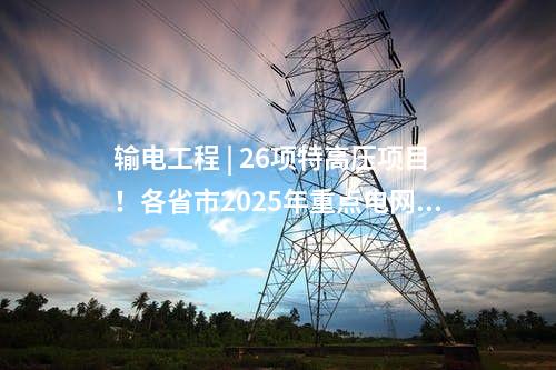 输电工程 | 26项特高压项目！各省市2025年重点电网工程整理