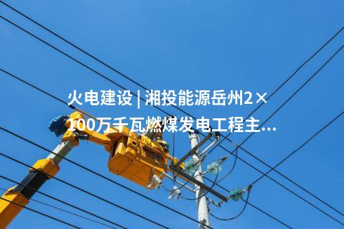 火电建设 | 湘投能源岳州2×100万千瓦燃煤发电工程主体建筑C标段中标公示
