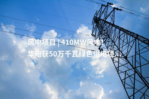 风电项目 | 410MW风电！华电获50万千瓦绿色供电项目指标