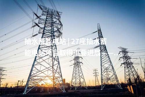抽水蓄能电站 | 27座抽水蓄能电站项目取得重要进展——2025年3月抽水蓄能项目动态梳理