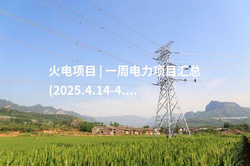 火电项目 | 一周电力项目汇总(2025.4.14-4.18)—核准、开工、并网等