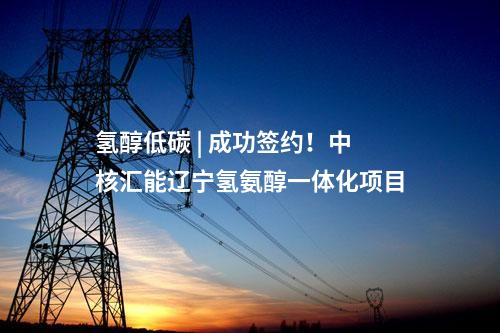 氢醇低碳 | 成功签约！中核汇能辽宁氢氨醇一体化项目