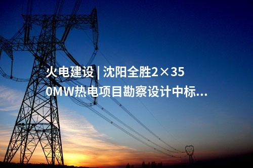 火电建设 | 沈阳全胜2×350MW热电项目勘察设计中标候选人公示