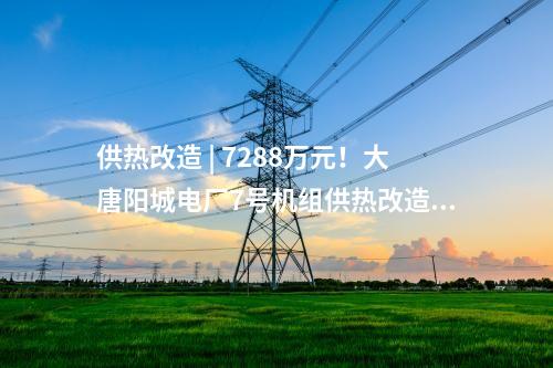 供热改造 | 7288万元！大唐阳城电厂7号机组供热改造项目EPC总承包工程中标公示