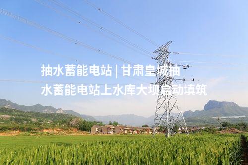 抽水蓄能电站 | 甘肃皇城抽水蓄能电站上水库大坝启动填筑