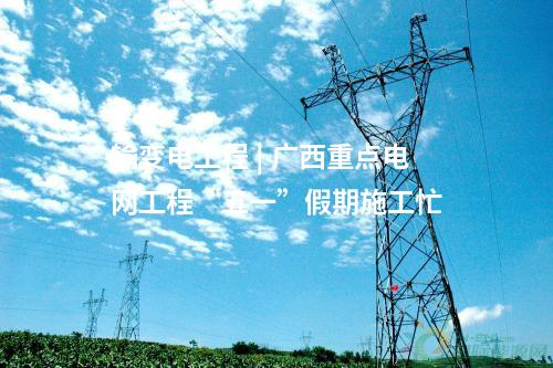 输变电工程 | 广西重点电网工程“五一”假期施工忙