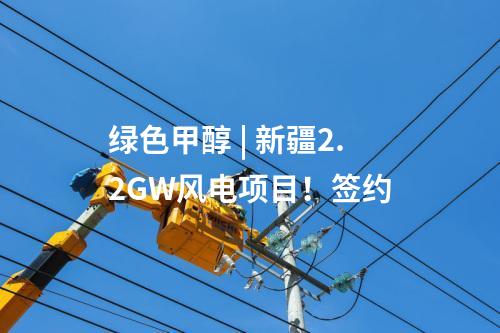 绿色甲醇 | 新疆2.2GW风电项目！签约