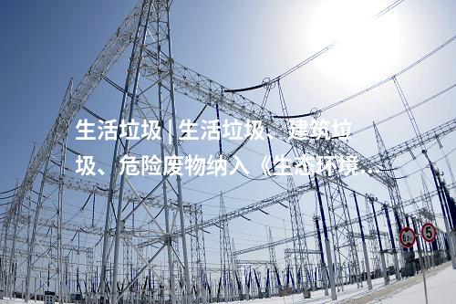 生活垃圾 | 生活垃圾、建筑垃圾、危险废物纳入《生态环境法典》(草案)