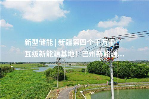 新型储能 | 新疆第四个千万千瓦级新能源基地！巴州新能源装机突破1000万千瓦