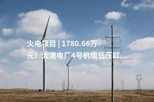 火电项目 | 1780.66万元！大港电厂4号机组低压缸零出力改造（EPC）中标公示
