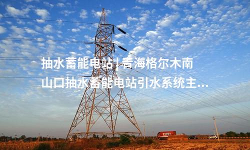 抽水蓄能电站 | 青海格尔木南山口抽水蓄能电站引水系统主体工程全面启动