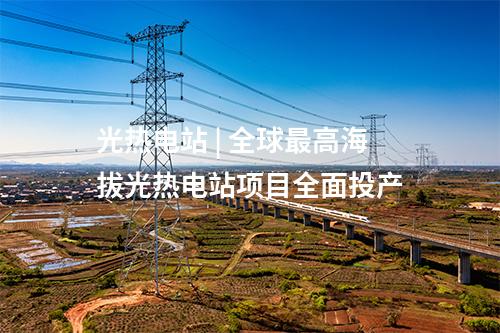 光热电站 | 全球最高海拔光热电站项目全面投产
