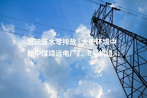 脱硫废水零排放 | 大唐环境中标中煤靖远电厂7、8号机组脱硫废水零排放改造项目EPC