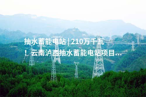 抽水蓄能电站 | 210万千瓦！云南泸西抽水蓄能电站项目获核准