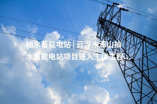 抽水蓄能电站 | 云浮水源山抽水蓄能电站项目进入主体工程建设