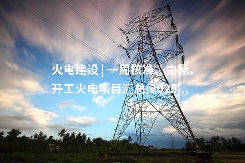 火电项目 | 一周电力项目汇总(2025.5.12-5.16)—核准、开工、并网等