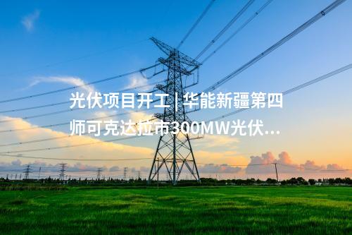 光伏项目开工 | 华能新疆第四师可克达拉市300MW光伏项目开工