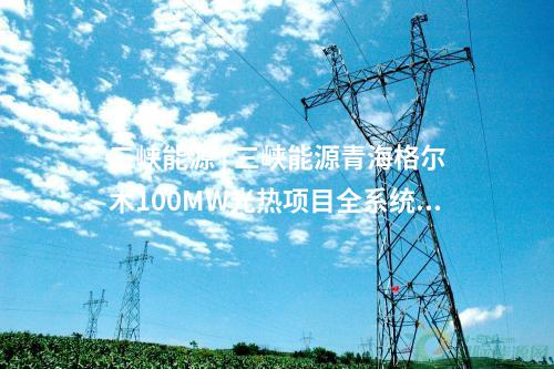 三峡能源 | 三峡能源青海格尔木100MW光热项目全系统投运发电