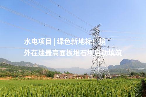 水电项目 | 绿色新地标！境外在建最高面板堆石坝启动填筑