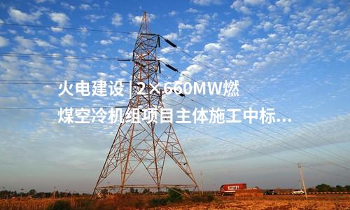 火电建设 | 2×660MW燃煤空冷机组项目主体施工中标公告