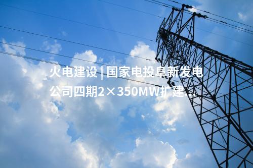 火电建设 | 国家电投阜新发电公司四期2×350MW扩建项目5项设备中标候选人公示