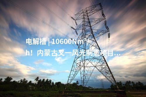 电解槽 | 10600Nm³/h！内蒙古又一风光制氢项目获批