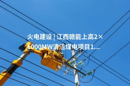 火电建设 | 江西赣能上高2×1000MW清洁煤电项目1号机组启动验收