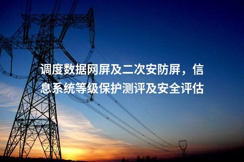 调度数据网屏及二次安防屏，信息系统等级保护测评及安全评估
