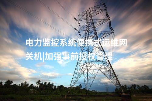 电力监控系统便携式运维网关机|加强事前授权管理