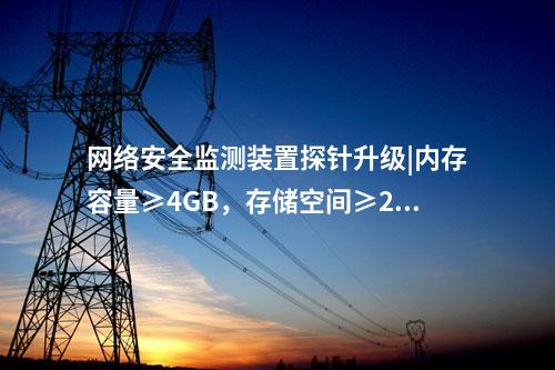 <a href=//www.eznab.com/info/2.html target=_blank class=infotextkey>网络安全监测装置</a>探针升级|内存容量≥4GB，存储空间≥250GB。