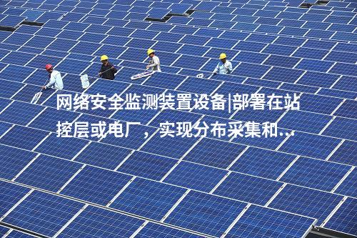 <a href=//www.eznab.com/info/2.html target=_blank class=infotextkey>网络安全监测装置</a>设备|部署在站控层或电厂，实现分布采集和统一管理。