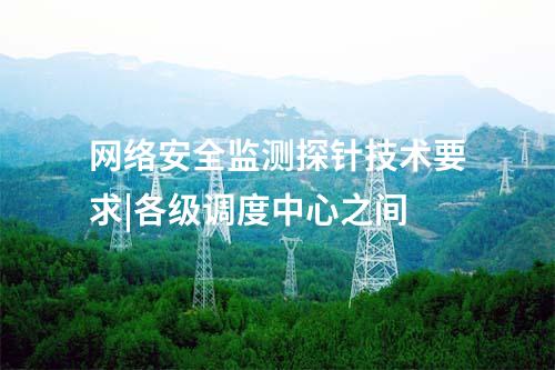 网络安全监测探针技术要求|各级调度中心之间