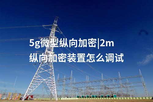 5g微型纵向加密|2m纵向加密装置怎么调试
